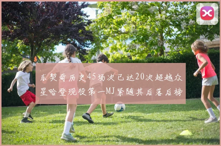东契奇历史45场次已达20次超越众星哈登现役第一MJ紧随其后落后榜首100场