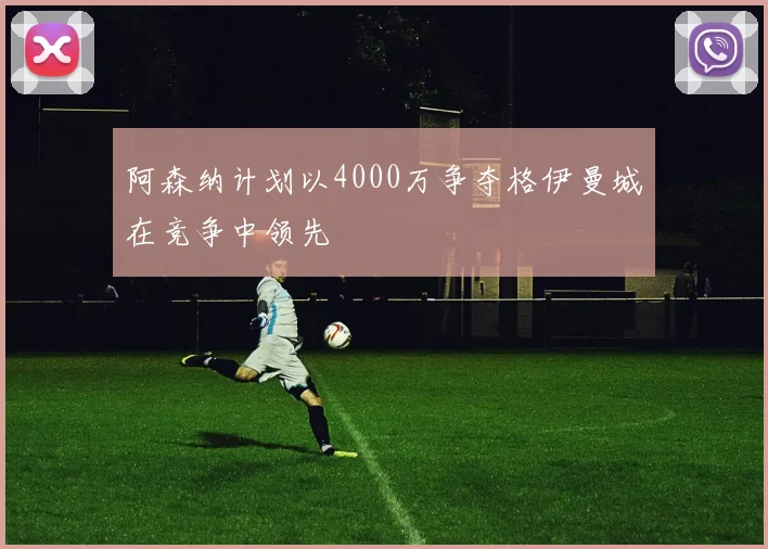 阿森纳计划以4000万争夺格伊曼城在竞争中领先