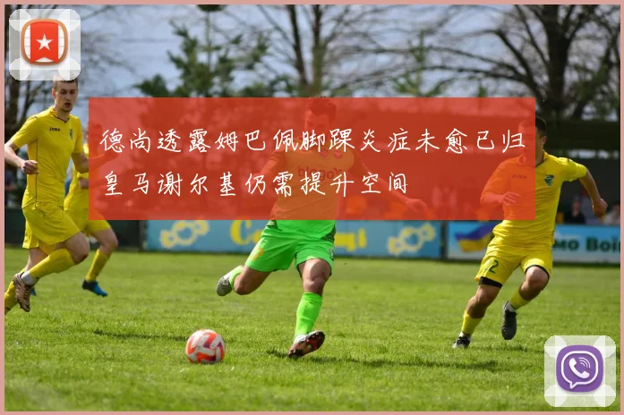 德尚透露姆巴佩脚踝炎症未愈已归皇马谢尔基仍需提升空间