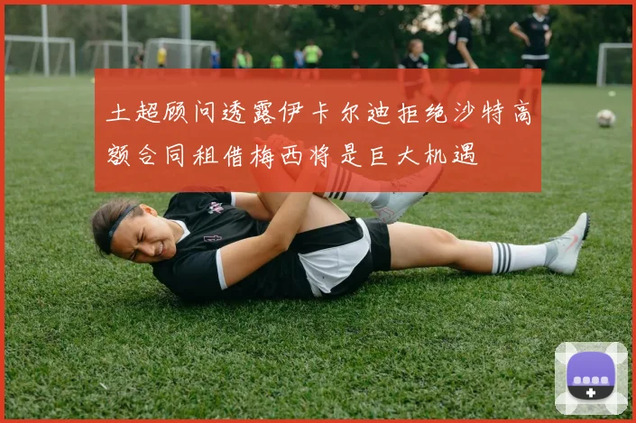 土超顾问透露伊卡尔迪拒绝沙特高额合同租借梅西将是巨大机遇