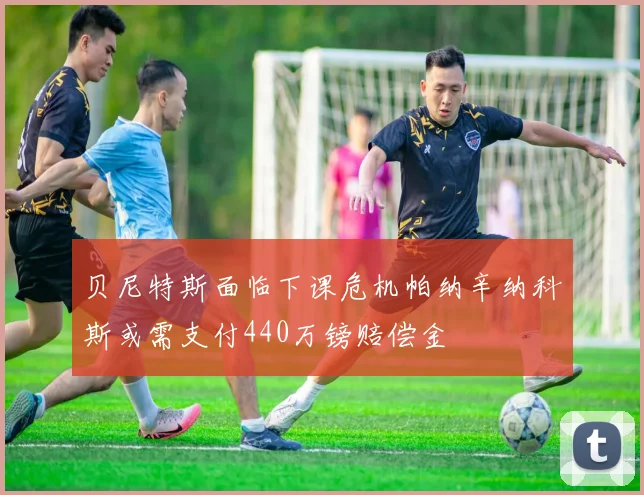 贝尼特斯面临下课危机帕纳辛纳科斯或需支付440万镑赔偿金