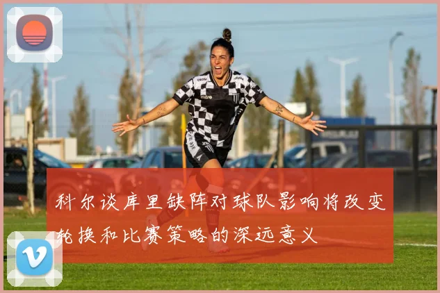 科尔谈库里缺阵对球队影响将改变轮换和比赛策略的深远意义
