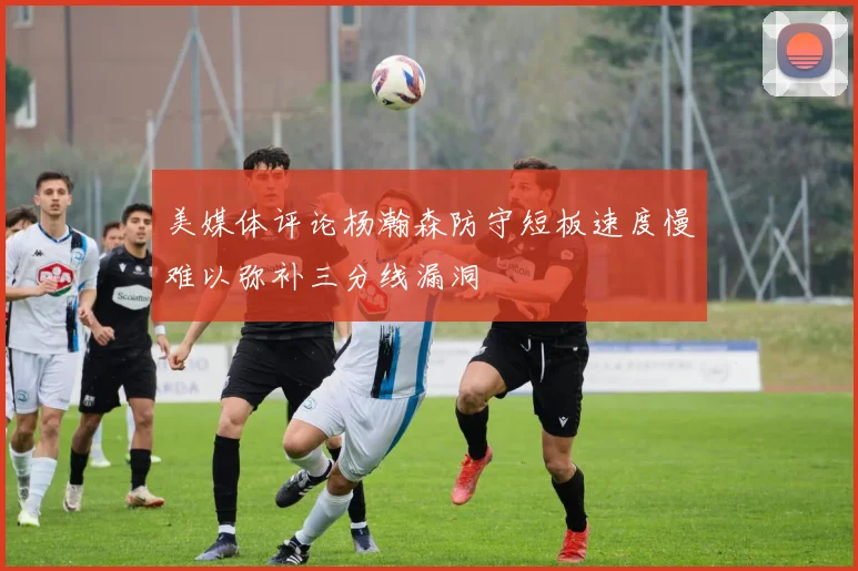 美媒体评论杨瀚森防守短板速度慢难以弥补三分线漏洞