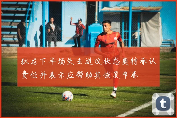 狄龙下半场失去进攻状态奥特承认责任并表示应帮助其恢复节奏