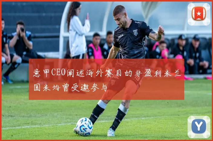意甲CEO阐述海外赛目的非盈利米兰国米均曾受邀参与
