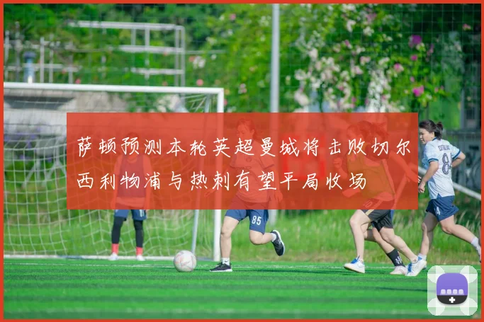 萨顿预测本轮英超曼城将击败切尔西利物浦与热刺有望平局收场