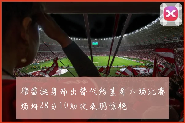 穆雷挺身而出替代约基奇六场比赛场均28分10助攻表现惊艳