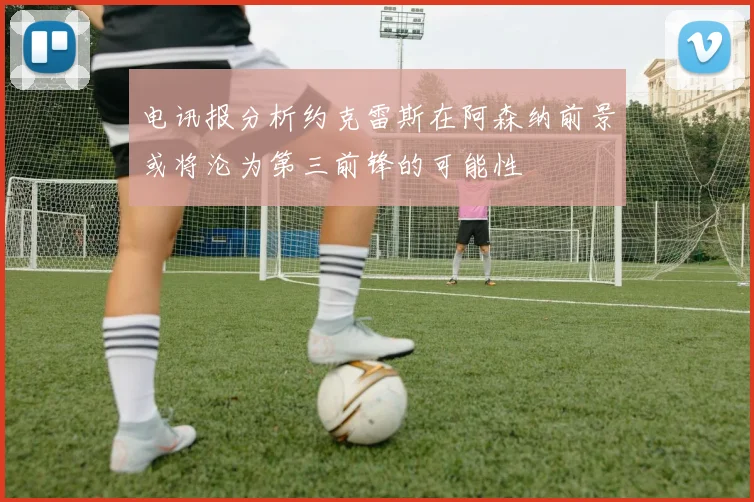 电讯报分析约克雷斯在阿森纳前景或将沦为第三前锋的可能性